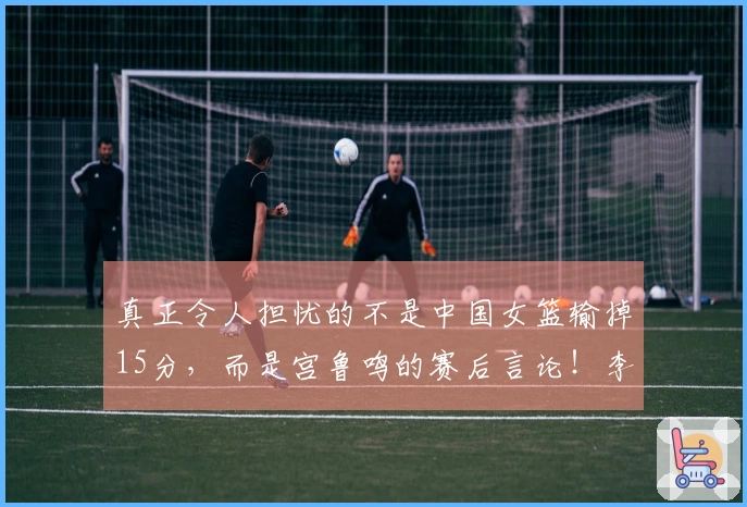 真正令人担忧的不是中国女篮输掉15分，而是宫鲁鸣的赛后言论！李梦该尽快回归球队！