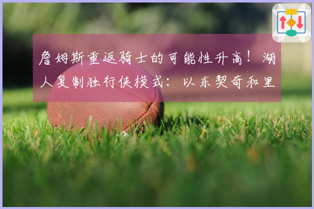 詹姆斯重返骑士的可能性升高！湖人复制独行侠模式：以东契奇和里夫斯为核心组建球队