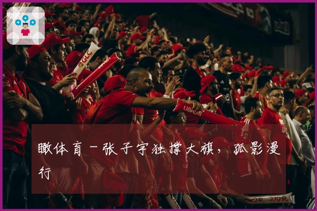 瞰体育 - 张子宇独撑大旗，孤影漫行