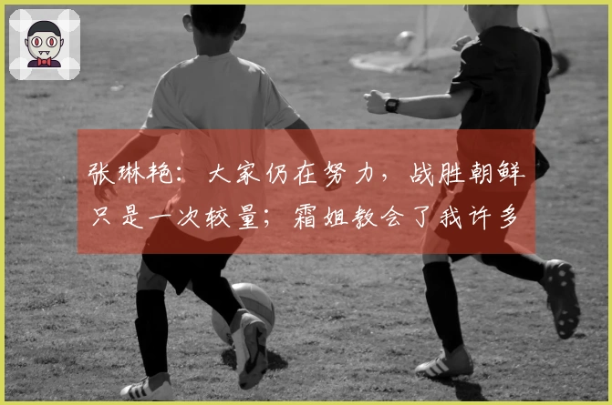 张琳艳：大家仍在努力，战胜朝鲜只是一次较量；霜姐教会了我许多