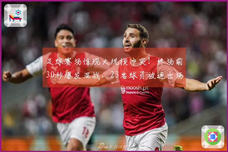 足球赛场惊现大规模冲突！终场前30秒爆发混战，23名球员被逐出场面。