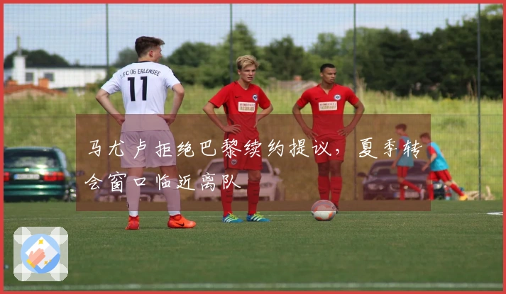 马尤卢拒绝巴黎续约提议，夏季转会窗口临近离队