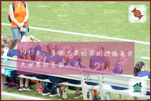 1995年，勇敢无畏的深圳迎接高尔夫世界杯巨额人流