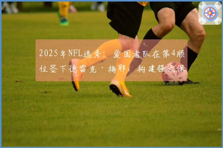 2025年NFL选秀：爱国者队在第4顺位签下德雷克·梅耶，构建强大保护线