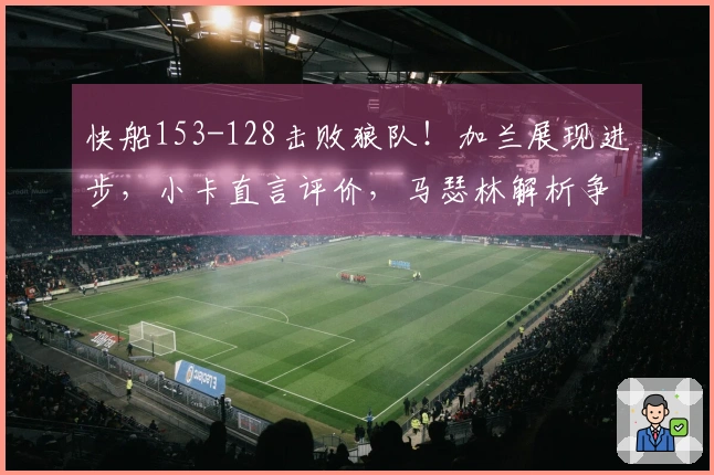 快船153-128击败狼队！加兰展现进步，小卡直言评价，马瑟林解析争执