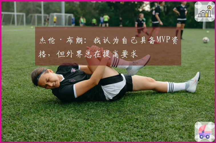 杰伦·布朗:我认为自己具备MVP资格,但外界总在提高要求