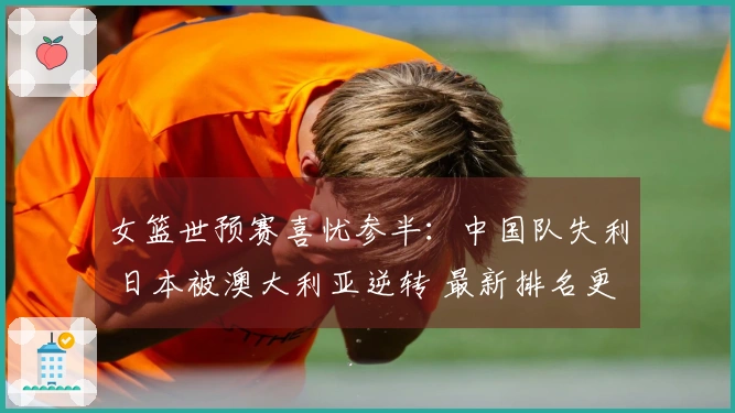 女篮世预赛喜忧参半：中国队失利 日本被澳大利亚逆转 最新排名更新