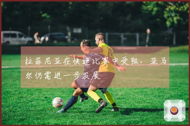 拉菲尼亚在快速比赛中受阻,亚马尔仍需进一步发展
