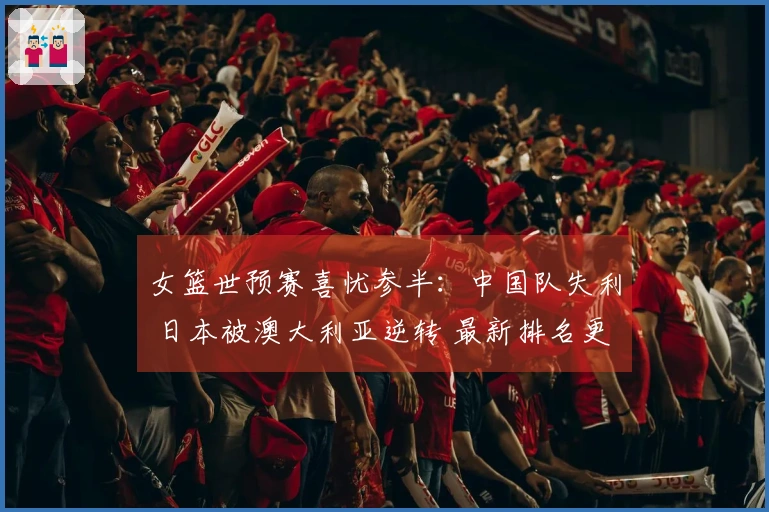 女篮世预赛喜忧参半：中国队失利 日本被澳大利亚逆转 最新排名更新