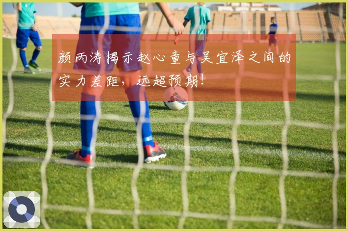 颜丙涛揭示赵心童与吴宜泽之间的实力差距，远超预期！
