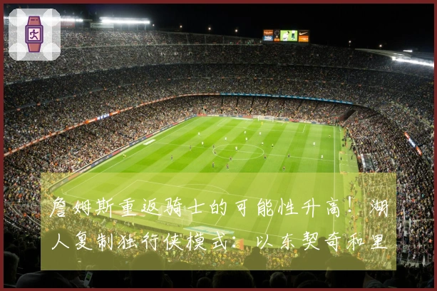 詹姆斯重返骑士的可能性升高！湖人复制独行侠模式：以东契奇和里夫斯为核心组建球队